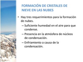 FORMACIÓN DE CRISTALES DE NIEVE EN LAS NUBESHay tres requerimientos para la formación de nubes.Suficiente humedad en el aire para que condense.Presencia en la atmósfera de núcleos de condensación.Enfriamiento a causa de la condensación.