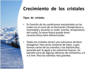 Crecimiento  de  los  cristalesTipos  de  cristalesEn función de las condiciones encontradas en las nubes en el curso de su formación (Temperatura y humedad) y durante su caída  (viento, temperatura del suelo), la nieve fresca puede tener características bien diferenciadas. Todos los cristales tienen una estructura de base hexagonal. Hay varias centenas de tipos, cuyas formas varían de las estrellas a los bastoncillos, pasando por la aguja y las columnas huecas. Su tamaño varia de algunas décimas de milímetros a 4 o 5 mm. Para las estrellas más grandes.Crecimiento  de  los  cristales