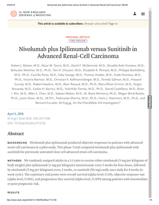 4/5/2018 Nivolumab plus Ipilimumab versus Sunitinib in Advanced Renal-Cell Carcinoma | NEJM
http://www.nejm.org/doi/full/10.1056/NEJMoa1712126 1/5
ORIGINAL ARTICLE
Nivolumab plus Ipilimumab versus Sunitinib in
Advanced Renal-Cell Carcinoma
Robert J. Motzer, M.D., Nizar M. Tannir, M.D., David F. McDermott, M.D., Osvaldo Arén Frontera, M.D.,
Bohuslav Melichar, M.D., Ph.D., Toni K. Choueiri, M.D., Elizabeth R. Plimack, M.D., Philippe Barthélémy,
M.D., Ph.D., Camillo Porta, M.D., Saby George, M.D., Thomas Powles, M.D., Frede Donskov, M.D.,
Ph.D., Victoria Neiman, M.D., Christian K. Kollmannsberger, M.D., Pamela Salman, M.D., Howard
Gurney, M.D., Robert Hawkins, M.D., Alain Ravaud, M.D., Ph.D., Marc-Oliver Grimm, M.D., Sergio
Bracarda, M.D., Carlos H. Barrios, M.D., Yoshihiko Tomita, M.D., Ph.D., Daniel Castellano, M.D., Brian
I. Rini, M.D., Allen C. Chen, M.D., Sabeen Mekan, M.D., M. Brent McHenry, Ph.D., Megan Wind-Rotolo,
Ph.D., Justin Doan, M.Sc., M.P.H., Padmanee Sharma, M.D., Ph.D., Hans J. Hammers, M.D., Ph.D., and
Bernard Escudier, M.D.et al., for the CheckMate Investigators
This article is available to subscribers. Already subscribed? Sign in.
FREE PREVIEW
*
BACKGROUND
METHODS
RESULTS
Nivolumab plus ipilimumab produced objective responses in patients with advanced
renal-cell carcinoma in a pilot study. This phase trial compared nivolumab plus ipilimumab with
sunitinib for previously untreated clear-cell advanced renal-cell carcinoma.
We randomly assigned adults in a : ratio to receive either nivolumab ( mg per kilogram of
body weight) plus ipilimumab ( mg per kilogram) intravenously every weeks for four doses, followed
by nivolumab ( mg per kilogram) every weeks, or sunitinib ( mg) orally once daily for weeks ( -
week cycle). The coprimary end points were overall survival (alpha level, . ), objective response rate
(alpha level, . ), and progression-free survival (alpha level, . ) among patients with intermediate
or poor prognostic risk.
April ,
N Engl J Med ; : -
DOI: . /NEJMoa
Abstract
 