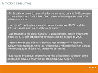 A modo de resumen


   • En España, el conjunto de actividades de marketing durante 2010 presenta
   un crecimiento del 17,8% sobre 2009 con una actividad que supera los 38
   millones de euros.

   • La inversión dedicada a la compra de medios supone el 50% de dicha
   actividad, alcanzando los 19 millones de euros.

   • Las previsiones del sector hacia 2012 son optimistas, con un crecimiento
   medio del 53%, con expectativas similares a las del estudio de 2009.

   • Internet Móvil sigue siendo la actividad más importante en volumen,
   aunque otras tipologías, como las Aplicaciones y Advergamings han ganado
   relevancia gracias al desarrollo de nuevos terminales.

   • Las Redes Sociales, el geomarketing y las aplicaciones, aparecen como
   los motores clave de desarrollo del marketing móvil para 2011
 