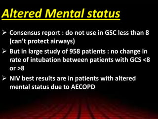 Altered Mental status
 Consensus report : do not use in GSC less than 8
(can’t protect airways)
 But in large study of 958 patients : no change in
rate of intubation between patients with GCS <8
or >8
 NIV best results are in patients with altered
mental status due to AECOPD
 