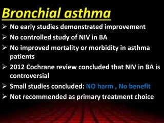 Bronchial asthma
 No early studies demonstrated improvement
 No controlled study of NIV in BA
 No improved mortality or morbidity in asthma
patients
 2012 Cochrane review concluded that NIV in BA is
controversial
 Small studies concluded: NO harm , No benefit
 Not recommended as primary treatment choice
 