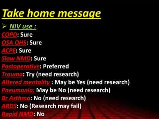 Take home message
 NIV use :
COPD: Sure
OSA OHS: Sure
ACPE: Sure
Slow NMD: Sure
Postoperative: Preferred
Trauma: Try (need research)
Altered mentality : May be Yes (need research)
Pneumonia: May be No (need research)
Br Asthma: No (need research)
ARDS: No (Research may fail)
Rapid NMD: No
 