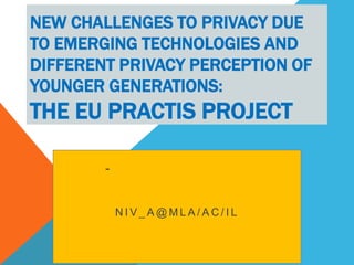 NEW CHALLENGES TO PRIVACY DUE
TO EMERGING TECHNOLOGIES AND
DIFFERENT PRIVACY PERCEPTION OF
YOUNGER GENERATIONS:

THE EU PRACTIS PROJECT
-

NIV_A@MLA/AC/IL

 