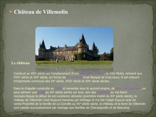 Château de Villemolin Construit au XIV e  siècle sur l’emplacement d’une  villa gallo-romaine , la  Villa Molini , remanié aux XVII e  siècle et XIX e  siècle, en forme de  fer à cheval  il est flanqué de trois tours. Il est entouré d'importants communs des XV e  siècle, XVII e  siècle et XIX e  siècle siècles. Dans la chapelle construite en  1830  et remaniée sous le second empire, de  style néo-gothique , on peut admirer une  piétà  du XV e  siècle peinte sur bois, don des  chartreux  du Val-Saint-Georges.Depuis le début de son existence attestée (première moitié du XV e  siècle siècle), le château de Villemolin s'est toujours transmis par héritage et n'a fait l'objet d'aucun acte de vente.Propriété de la famille de La Corcelle au XV e  siècle siècle, le château et la terre de Villemolin sont passés successivement par mariage aux familles de Champignolle et de Bascoing. Le château  