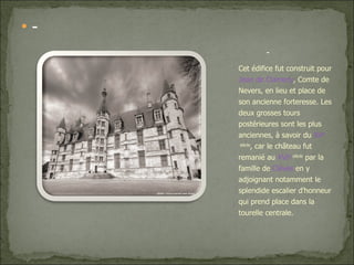 - Cet édifice fut construit pour  Jean de Clamecy , Comte de Nevers, en lieu et place de son ancienne forteresse. Les deux grosses tours postérieures sont les plus anciennes, à savoir du  XV e  siècle , car le château fut remanié au  XVI e  siècle  par la famille de  Clèves  en y adjoignant notamment le splendide escalier d'honneur qui prend place dans la tourelle centrale. - 
