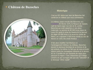 Château de Bazoches C'est au XII e   siècle  que Jean de Bazoches fait construire le château que nous connaissons. Le château passe ensuite des Bazoches aux  Chastellux .En février 1675, le Marquis de Vauban, natif de Saint-Léger non loin de là, achète Bazoches qui avait appartenu à ses aïeux maternels. La somme de 80 000 livres reçue de Louis XIV après la prise de Maastricht lui permet de régler 69 000 livres à la veuve du comte de Melun, en y ajoutant 5 500 livres versés au duc de Nevers en vertu des droits féodaux [2] . Il fait alors modifier l'architecture et l'aménagement intérieur du château. Bazoches devient la demeure familiale de sa femme et de ses enfants, lui-même n'y fait que de rares et brefs séjours entre les campagnes militaires et le service du roi. Il profite de ces moments de repos pour parcourir la région. C'est à Bazoches qu'il rédige certains de ses ouvrages tels que ses " Oisivetés " et la fameuse " Dîme royale ". Historique 