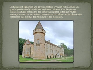 Le château est également une garnison militaire : Vauban fait construire une grande galerie afin d'y installer ses ingénieurs militaires. C'est là que sont réalisés les études et les plans des nombreuses places-fortes que Vauban aménage au cours de sa carrière. Les communs du château abritent les écuries nécessaires aux chevaux des ingénieurs et des messagers . 