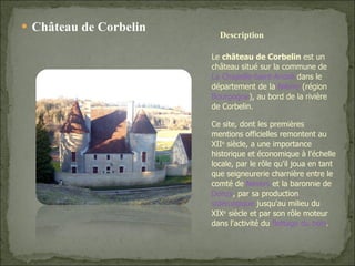 Château de Corbelin Le  château de Corbelin  est un château situé sur la commune de  La Chapelle-Saint-André  dans le département de la  Nièvre  (région  Bourgogne ), au bord de la rivière de Corbelin. Ce site, dont les premières mentions officielles remontent au XII e  siècle, a une importance historique et économique à l'échelle locale, par le rôle qu'il joua en tant que seigneurerie charnière entre le comté de  Nevers  et la baronnie de  Donzy , par sa production  sidérurgique  jusqu'au milieu du XIX e  siècle et par son rôle moteur dans l'activité du  flottage du bois . Description 