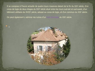 . Il se compose à l'heure actuelle de quatre tours massives datant de la fin du XIV e  siècle, d'un corps de logis de deux étages du XVI e  siècle situé entre les tours sud-est et sud-ouest, d'un bâtiment utilitaire du XVIII e  siècle, adossé au corps de logis, et d'un commun du XIX e  siècle. On peut également y admirer les ruines d'un  haut fourneau  du XIX e  siècle. . 