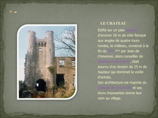 - Édifié sur un plan  barlong  d'environ 50 m de côté flanqué aux angles de quatre tours rondes, le château, construit à la fin du  XIV e  siècle  par Jean de Chevenon, alors conseiller de  Charles VI de France , était pourvu d'un donjon de 25 m de hauteur qui dominait la voûte d'entrée. Son architecture est inspirée du  château de Vincennes  et ses tours imposantes donne leur nom au village. LE CHATEAU 