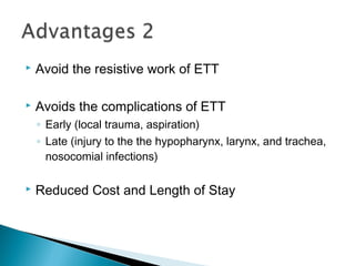  Avoid the resistive work of ETT
 Avoids the complications of ETT
◦ Early (local trauma, aspiration)
◦ Late (injury to the the hypopharynx, larynx, and trachea,
nosocomial infections)
 Reduced Cost and Length of Stay
 