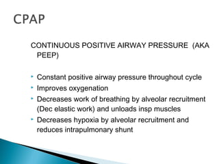 CONTINUOUS POSITIVE AIRWAY PRESSURE (AKA
PEEP)
 Constant positive airway pressure throughout cycle
 Improves oxygenation
 Decreases work of breathing by alveolar recruitment
(Dec elastic work) and unloads insp muscles
 Decreases hypoxia by alveolar recruitment and
reduces intrapulmonary shunt
 