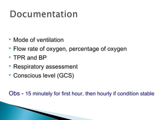  Mode of ventilation
 Flow rate of oxygen, percentage of oxygen
 TPR and BP
 Respiratory assessment
 Conscious level (GCS)
Obs - 15 minutely for first hour, then hourly if condition stable
 