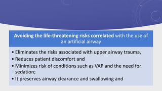Avoiding the life-threatening risks correlated with the use of
an artificial airway
• Eliminates the risks associated with upper airway trauma,
• Reduces patient discomfort and
• Minimizes risk of conditions such as VAP and the need for
sedation;
• It preserves airway clearance and swallowing and
 