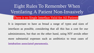 Eight Rules To Remember When
Ventilating A Patient Non-Invasively
• It is important to have as broad a range of types and sizes of
interfaces as possible, considering that all this has a cost for our
administrators, but that on the other hand, using NIV avoids other
more substantial expenses such as antibiotics to treat cases of
intubation associated pneumonia.
There is no Single Interface Valid for All Patients
 