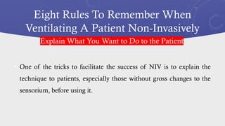 Eight Rules To Remember When
Ventilating A Patient Non-Invasively
• One of the tricks to facilitate the success of NIV is to explain the
technique to patients, especially those without gross changes to the
sensorium, before using it.
Explain What You Want to Do to the Patient
 