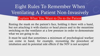 Eight Rules To Remember When
Ventilating A Patient Non-Invasively
• Resting the mask on the patient’s face, holding it there with a hand,
but not attaching it with elastics or head pieces and in the meantime
switching on the ventilator at a low pressure in order to demonstrate
what we are going to do.
• It must be said that sometimes a minimum of psychological warfare
can come in hand, for example, recounting the procedure of
intubation and its potential side effects if the NIV is not accepted
Explain What You Want to Do to the Patient
 