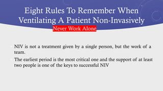 Eight Rules To Remember When
Ventilating A Patient Non-Invasively
• NIV is not a treatment given by a single person, but the work of a
team.
• The earliest period is the most critical one and the support of at least
two people is one of the keys to successful NIV
Never Work Alone
 