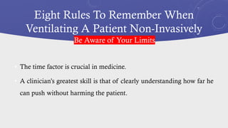Eight Rules To Remember When
Ventilating A Patient Non-Invasively
• The time factor is crucial in medicine.
• A clinician’s greatest skill is that of clearly understanding how far he
can push without harming the patient.
Be Aware of Your Limits
 