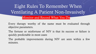 Eight Rules To Remember When
Ventilating A Patient Non-Invasively
• Every therapy worthy of the name must be evaluated through
objective parameters.
• The fortune or misfortune of NIV is that its success or failure is
quickly predictable in most cases
• The probable improvements during NIV are seen within a few
minutes.
Monitor and Record What You Do
 