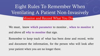 Eight Rules To Remember When
Ventilating A Patient Non-Invasively
• We must, know which parameter to monitor , when to monitor it
and above all why to monitor that sign.
• Remember to keep track of what has been done and record, write
and document the information, for the person who will look after
your patient when you are no longer there.
Monitor and Record What You Do
 