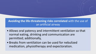 Avoiding the life-threatening risks correlated with the use of
an artificial airway
• Allows oral patency and intermittent ventilation so that
normal eating, drinking and communication are
permitted; additionally,
• Breaks from ventilation can be used for nebulized
medication, physiotherapy and expectoration.
 