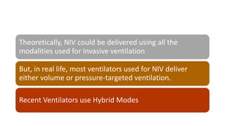 Theoretically, NIV could be delivered using all the
modalities used for invasive ventilation
But, in real life, most ventilators used for NIV deliver
either volume or pressure-targeted ventilation.
Recent Ventilators use Hybrid Modes
 