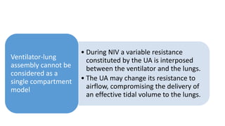 • During NIV a variable resistance
constituted by the UA is interposed
between the ventilator and the lungs.
• The UA may change its resistance to
airflow, compromising the delivery of
an effective tidal volume to the lungs.
Ventilator-lung
assembly cannot be
considered as a
single compartment
model
 