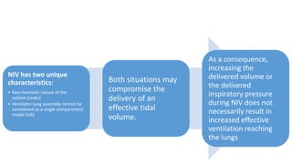 NIV has two unique
characteristics:
• Non-hermetic nature of the
system.(Leaks)
• Ventilator-lung assembly cannot be
considered as a single compartment
model (UA)
Both situations may
compromise the
delivery of an
effective tidal
volume.
As a consequence,
increasing the
delivered volume or
the delivered
inspiratory pressure
during NIV does not
necessarily result in
increased effective
ventilation reaching
the lungs
 