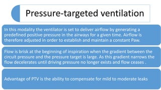 Pressure-targeted ventilation
In this modality the ventilator is set to deliver airflow by generating a
predefined positive pressure in the airways for a given time. Airflow is
therefore adjusted in order to establish and maintain a constant Paw.
Flow is brisk at the beginning of inspiration when the gradient between the
circuit pressure and the pressure target is large. As this gradient narrows the
flow decelerates until driving pressure no longer exists and flow ceases .
Advantage of PTV is the ability to compensate for mild to moderate leaks
 