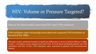 NIV: Volume or Pressure Targeted?
Most of the initial studies concerning NIV used VTM ventilators .
PTM ventilators were increasingly prescribed and surpassed VTM ventilators at
the end of the 1990s.
Although studies published showed no significant differences in terms of clinical efficacy or ABGs
results , a European survey showed that more than 75 % of home-ventilated patients use PTM
ventilators and that, in fact, VTM indications were restricted to patients with neuromuscular
disease
 