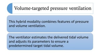 Volume-targeted pressure ventilation
This hybrid modality combines features of pressure
and volume ventilation.
The ventilator estimates the delivered tidal volume
and adjusts its parameters to ensure a
predetermined target tidal volume.
 