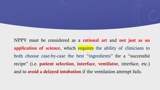 • NPPV must be considered as a rational art and not just as an
application of science, which requires the ability of clinicians to
both choose case-by-case the best “ingredients” for a “successful
recipe” (i.e. patient selection, interface, ventilator, interface, etc.)
and to avoid a delayed intubation if the ventilation attempt fails.
 