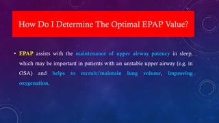 How Do I Determine The Optimal EPAP Value?
• EPAP assists with the maintenance of upper airway patency in sleep,
which may be important in patients with an unstable upper airway (e.g. in
OSA) and helps to recruit/maintain lung volume, improving
oxygenation.
 