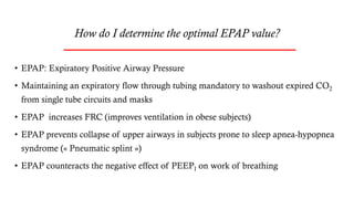 How do I determine the optimal EPAP value?
• EPAP: Expiratory Positive Airway Pressure
• Maintaining an expiratory flow through tubing mandatory to washout expired CO2
from single tube circuits and masks
• EPAP increases FRC (improves ventilation in obese subjects)
• EPAP prevents collapse of upper airways in subjects prone to sleep apnea-hypopnea
syndrome (« Pneumatic splint »)
• EPAP counteracts the negative effect of PEEPI on work of breathing
 