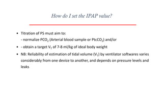 • Titration of PS must aim to:
- normalize PCO2 (Arterial blood sample or PtcCO2) and/or
• - obtain a target VT of 7-8 ml/kg of ideal body weight
• NB: Reliability of estimation of tidal volume (VT) by ventilator softwares varies
considerably from one device to another, and depends on pressure levels and
leaks
How do I set the IPAP value?
 