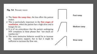 ➢ The faster the ramp time, the less effort the patient
makes.
➢ This is particularly important in the first stages of
ventilation, when the patient has a high drive and is
hungry for air.
➢ It is of no coincidence that the patient undergoing
NIV complains in these phases that ‘‘not much air
reaches me.’’
➢ The most instinctive behavior would be to increase
the inspiratory support, but in fact it might be
sufficient to increase the flow rate.
 