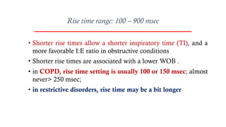 Rise time range: 100 – 900 msec
• Shorter rise times allow a shorter inspiratory time (TI), and a
more favorable I:E ratio in obstructive conditions
• Shorter rise times are associated with a lower WOB .
• in COPD, rise time setting is usually 100 or 150 msec; almost
never> 250 msec;
• in restrictive disorders, rise time may be a bit longer
 