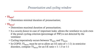 Pressurisation and cycling window
• TIMIN:
• Determines minimal duration of pressurisation;
• TIMAX:
• Determines maximal duration of pressurisation;
• Is a security feature in case of important leaks: allows the ventilator to cycle even
if the preset cycling criterion (percentage of PIF) is not detected by the
ventilator
• Cycling imperatively occurs between TIMIN and TIMAX
• In COPD, TIMAX must be set to allow an I:E ratio of  1:3; in restrictive
disorders, compute TIMAX for an I:E ratio  1: 1.5 or 1:1
 