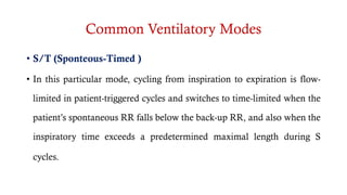Common Ventilatory Modes
• S/T (Sponteous-Timed )
• In this particular mode, cycling from inspiration to expiration is flow-
limited in patient-triggered cycles and switches to time-limited when the
patient’s spontaneous RR falls below the back-up RR, and also when the
inspiratory time exceeds a predetermined maximal length during S
cycles.C (Pressure Assist Control)
• T (Timed)
 