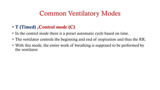 Common Ventilatory Modes
• T (Timed) ,Control mode (C)
• In the control mode there is a preset automatic cycle based on time.
• The ventilator controls the beginning and end of inspiration and thus the RR.
• With this mode, the entire work of breathing is supposed to be performed by
the ventilator.
 