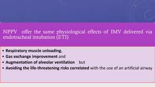 NPPV offer the same physiological effects of IMV delivered via
endotracheal intubation (ETI)
• Respiratory muscle unloading,
• Gas exchange improvement and
• Augmentation of alveolar ventilation but
• Avoiding the life-threatening risks correlated with the use of an artificial airway
 