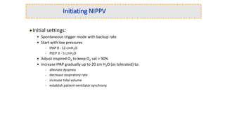 Initiating NIPPV
Initial settings:
• Spontaneous trigger mode with backup rate
• Start with low pressures
- IPAP 8 - 12 cmH2O
- PEEP 3 - 5 cmH2O
• Adjust inspired O2 to keep O2 sat > 90%
• Increase IPAP gradually up to 20 cm H2O (as tolerated) to:
- alleviate dyspnea
- decrease respiratory rate
- increase tidal volume
- establish patient-ventilator synchrony
 