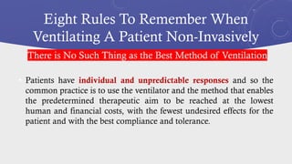 Eight Rules To Remember When
Ventilating A Patient Non-Invasively
• Patients have individual and unpredictable responses and so the
common practice is to use the ventilator and the method that enables
the predetermined therapeutic aim to be reached at the lowest
human and financial costs, with the fewest undesired effects for the
patient and with the best compliance and tolerance.
There is No Such Thing as the Best Method of Ventilation
 