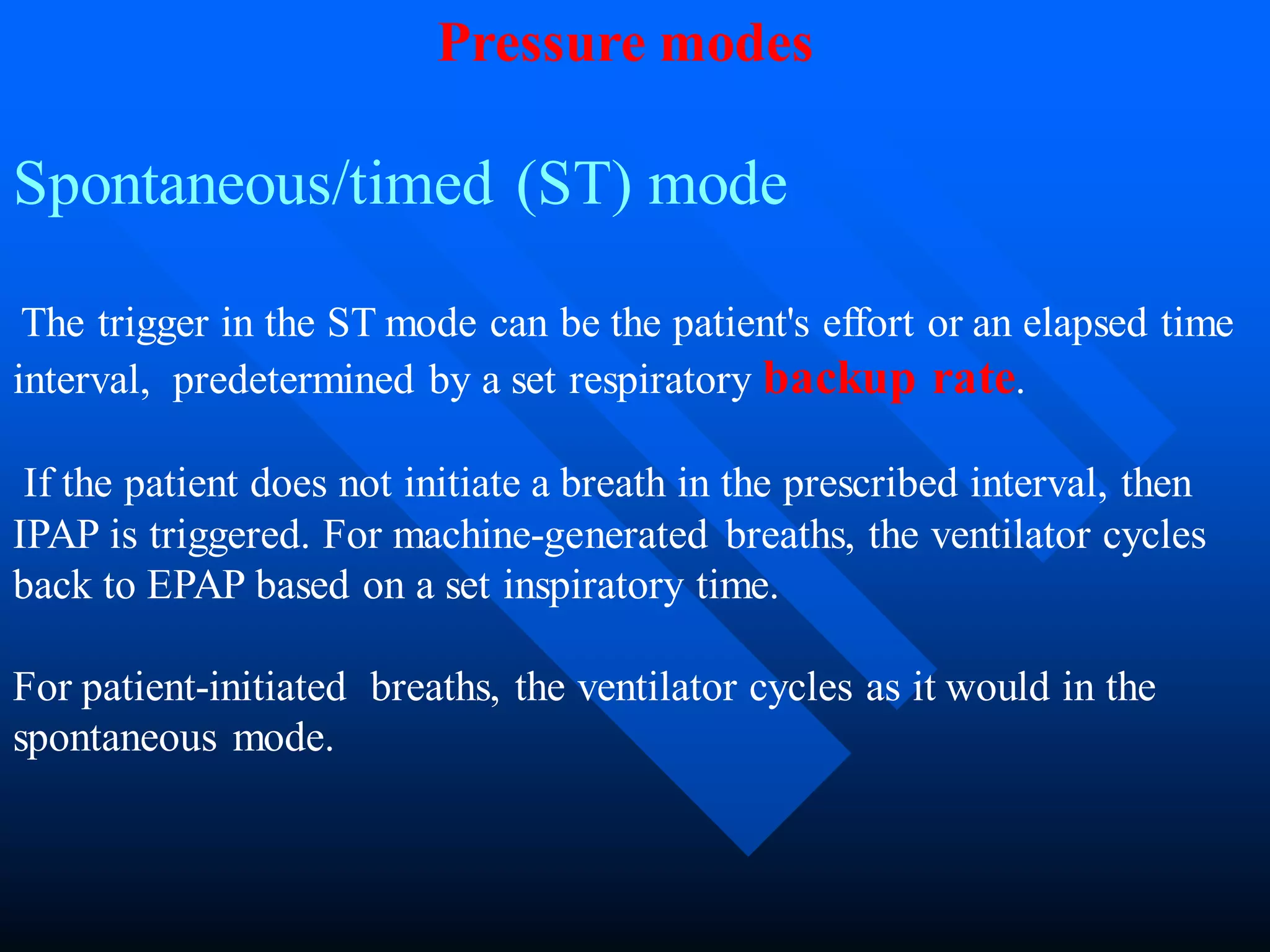 Spontaneous/timed (ST) mode
The trigger in the ST mode can be the patient's effort or an elapsed time
interval, predetermined by a set respiratory backup rate.
If the patient does not initiate a breath in the prescribed interval, then
IPAP is triggered. For machine-generated breaths, the ventilator cycles
back to EPAP based on a set inspiratory time.
For patient-initiated breaths, the ventilator cycles as it would in the
spontaneous mode.
Pressure modes
 