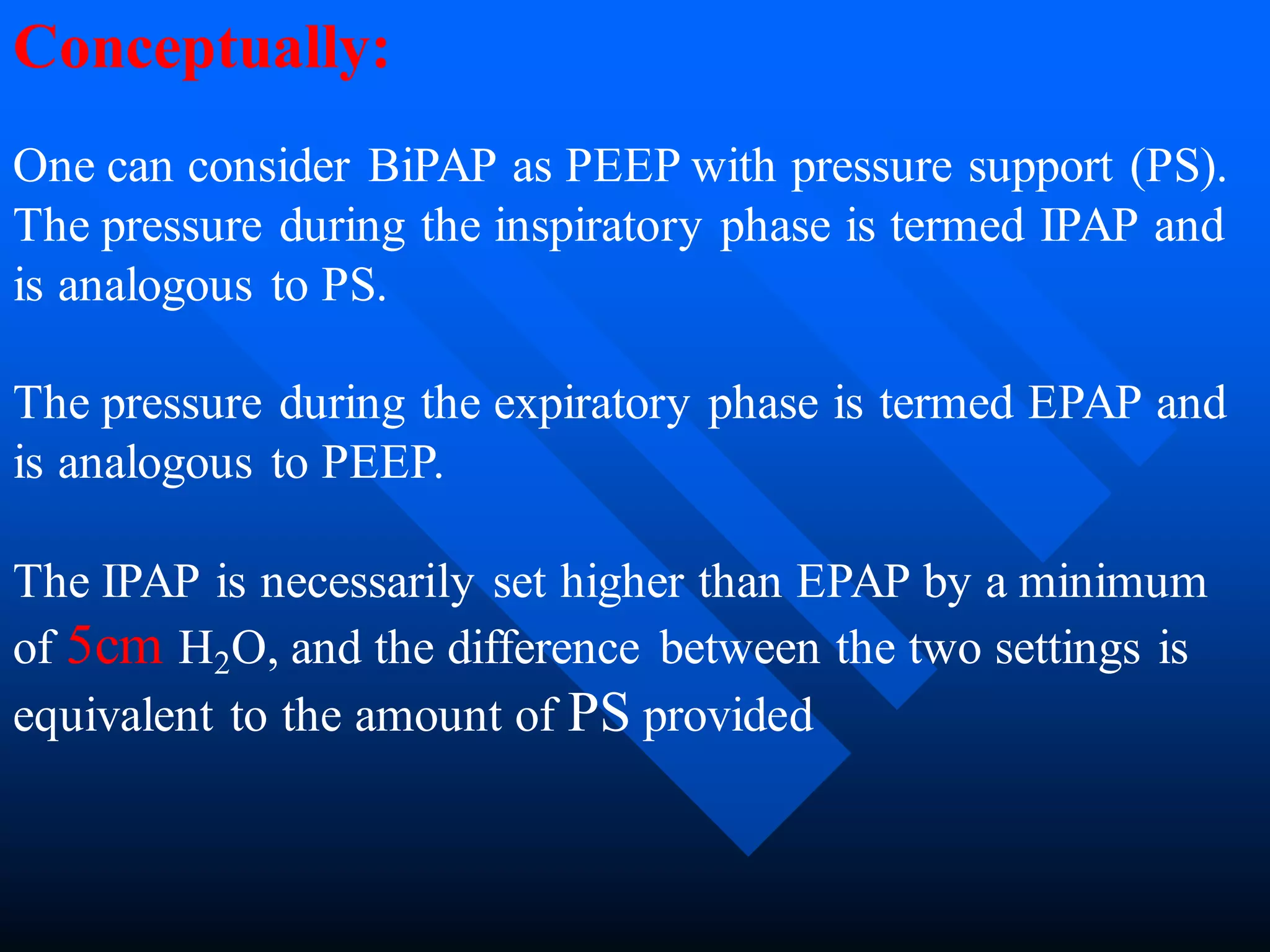 Conceptually:
One can consider BiPAP as PEEP with pressure support (PS).
The pressure during the inspiratory phase is termed IPAP and
is analogous to PS.
The pressure during the expiratory phase is termed EPAP and
is analogous to PEEP.
The IPAP is necessarily set higher than EPAP by a minimum
of 5cm H2O, and the difference between the two settings is
equivalent to the amount of PS provided
 