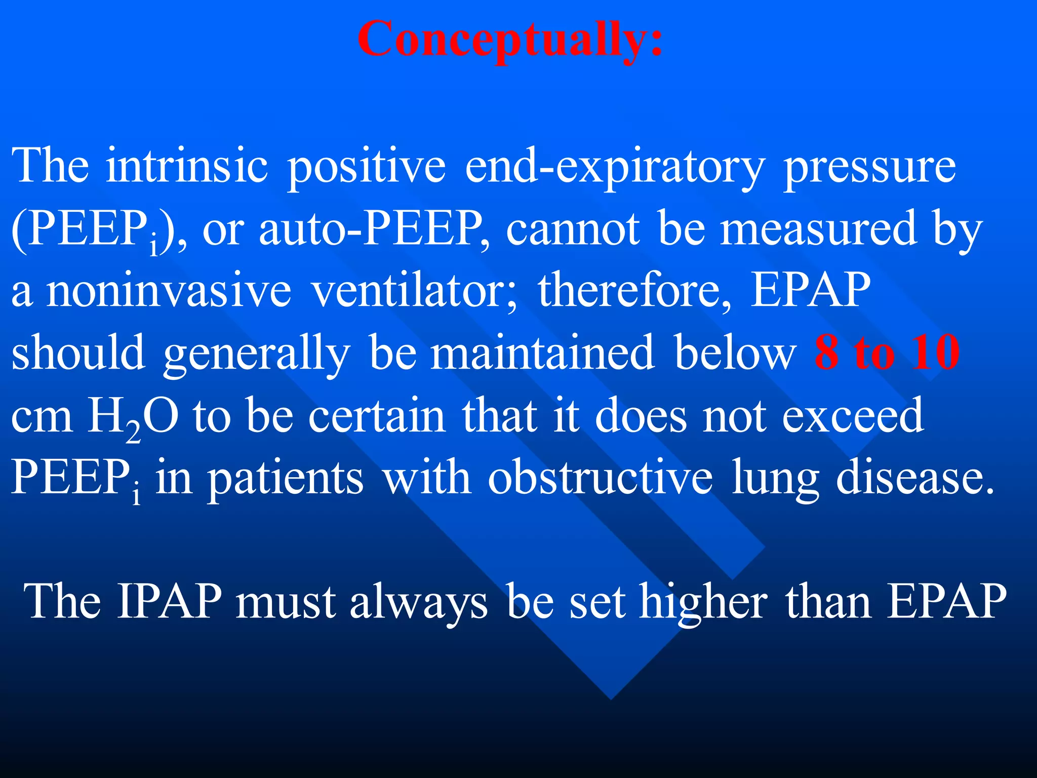 The intrinsic positive end-expiratory pressure
(PEEPi), or auto-PEEP, cannot be measured by
a noninvasive ventilator; therefore, EPAP
should generally be maintained below 8 to 10
cm H2O to be certain that it does not exceed
PEEPi in patients with obstructive lung disease.
The IPAP must always be set higher than EPAP
Conceptually:
 