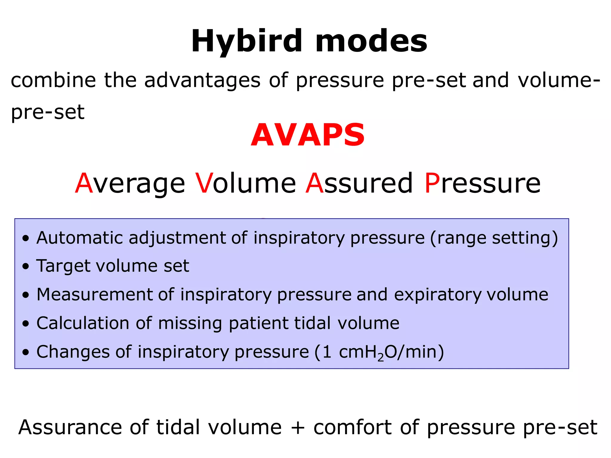 Hybird modes
combine the advantages of pressure pre-set and volume-
pre-set
AVAPS
Average Volume Assured Pressure
Support• Automatic adjustment of inspiratory pressure (range setting)
• Target volume set
• Measurement of inspiratory pressure and expiratory volume
• Calculation of missing patient tidal volume
• Changes of inspiratory pressure (1 cmH2O/min)
Assurance of tidal volume + comfort of pressure pre-set
 