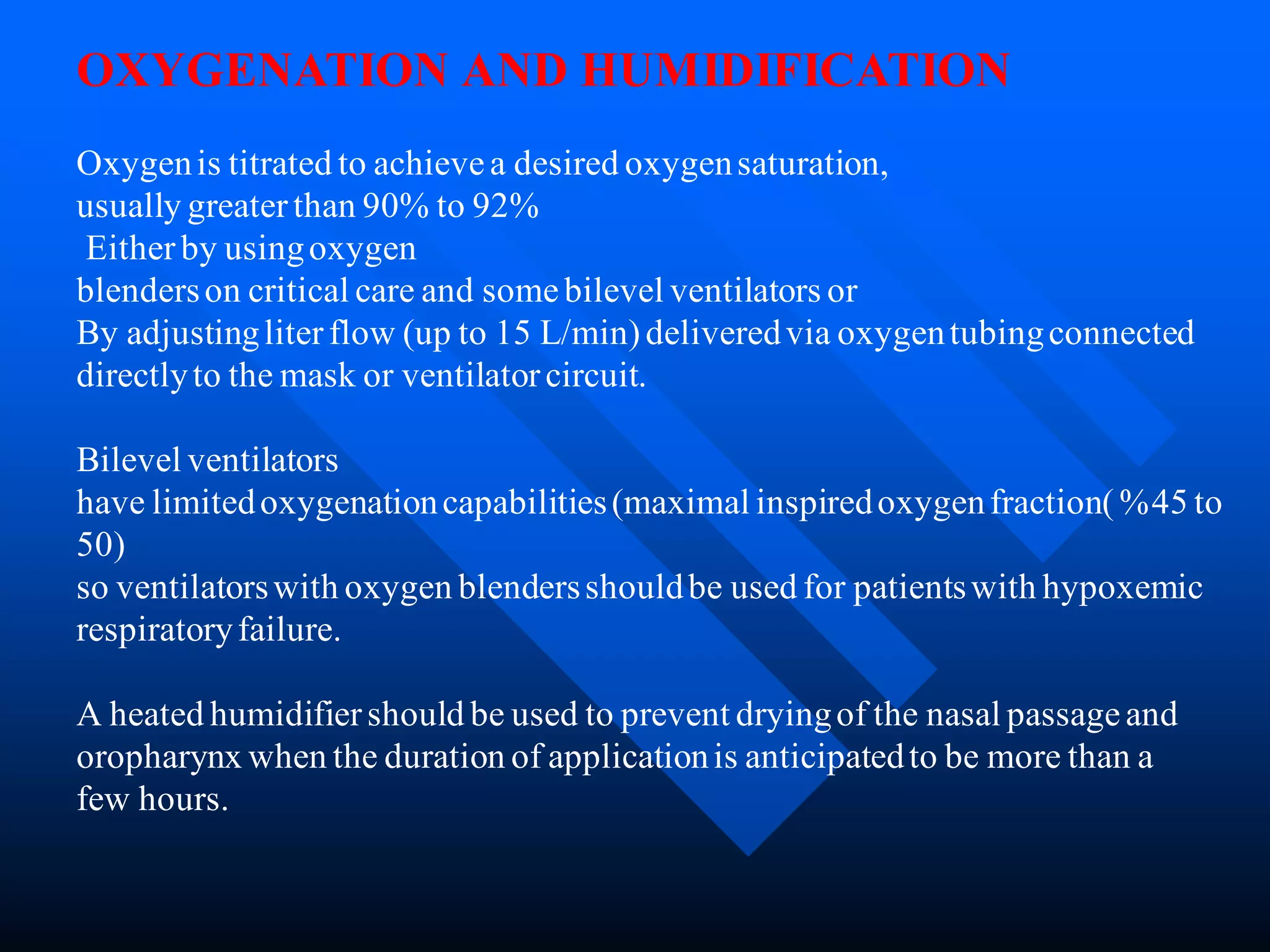 OXYGENATION AND HUMIDIFICATION
Oxygenis titrated to achievea desired oxygensaturation,
usually greaterthan 90% to 92%
Eitherby usingoxygen
blenderson critical care and somebilevel ventilators or
By adjustingliterflow (up to 15 L/min)deliveredvia oxygentubingconnected
directlyto the mask or ventilatorcircuit.
Bilevel ventilators
have limitedoxygenationcapabilities(maximal inspiredoxygenfraction(%45 to
50)
so ventilatorswith oxygen blendersshouldbe used for patientswith hypoxemic
respiratoryfailure.
A heated humidifiershould be used to prevent dryingof the nasal passageand
oropharynx when the duration of applicationis anticipatedto be more than a
few hours.
 